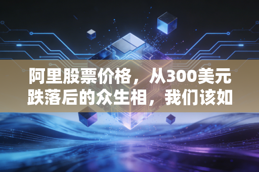 阿里股票价格,从300美元跌落后的众生相,我们该如何面对曾经的互联网信仰?