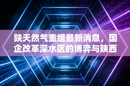 陕天然气重组最新消息，国企改革深水区的博弈与陕西能源版图的重构