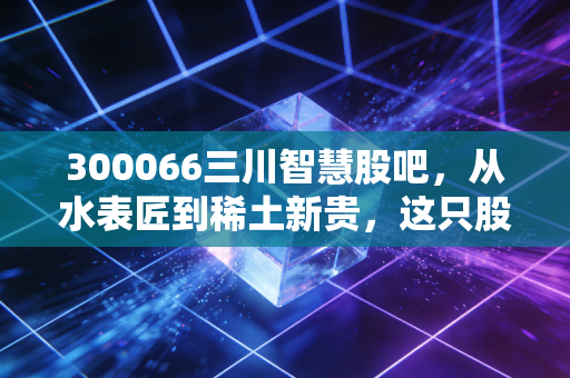 300066三川智慧股吧,从水表匠到稀土新贵,这只股到底藏着什么玄机?