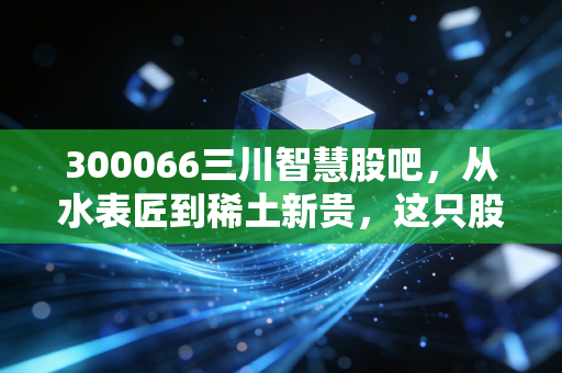 300066三川智慧股吧,从水表匠到稀土新贵,这只股到底藏着什么玄机?