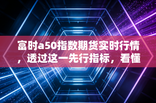 富时a50指数期货实时行情，透过这一先行指标，看懂A股的喜怒哀乐与投资逻辑
