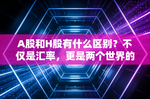 A股和H股有什么区别?不仅是汇率,更是两个世界的游戏规则