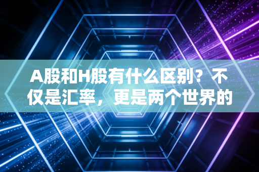 A股和H股有什么区别？不仅是汇率，更是两个世界的游戏规则