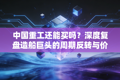 中国重工还能买吗?深度复盘造船巨头的周期反转与价值重估