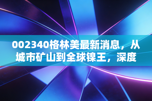 002340格林美最新消息,从城市矿山到全球镍王,深度解析格林美的价值重估与投资逻辑