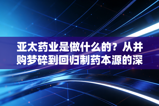 亚太药业是做什么的？从并购梦碎到回归制药本源的深度剖析
