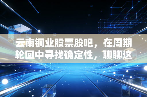 云南铜业股票股吧,在周期轮回中寻找确定性,聊聊这只铜老大的投资逻辑
