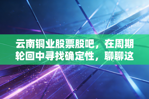 云南铜业股票股吧，在周期轮回中寻找确定性，聊聊这只铜老大的投资逻辑