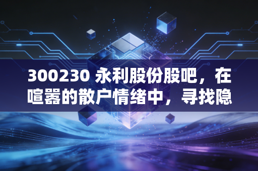 300230 永利股份股吧，在喧嚣的散户情绪中，寻找隐形冠军的长期价值锚点