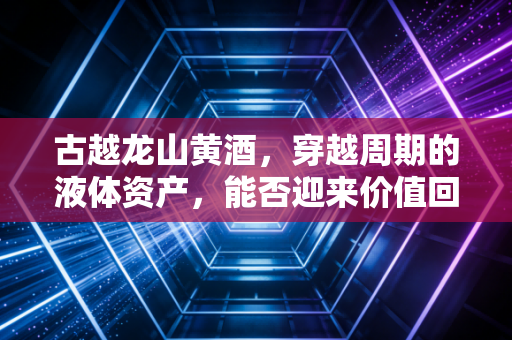古越龙山黄酒,穿越周期的液体资产,能否迎来价值回归的春天?