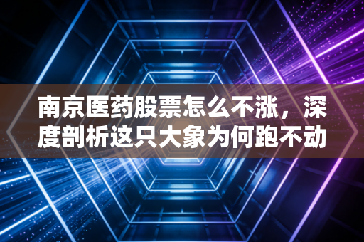 南京医药股票怎么不涨，深度剖析这只大象为何跑不动，以及散户的困局