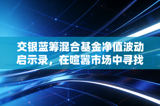 交银蓝筹混合基金净值波动启示录，在喧嚣市场中寻找蓝筹的压舱石价值