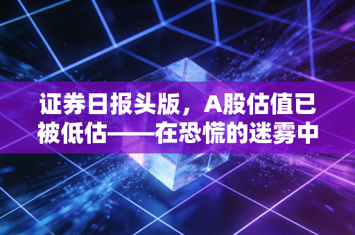 证券日报头版,A股估值已被低估——在恐慌的迷雾中,看见黄金坑里的机会