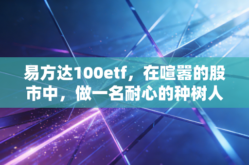 易方达100etf,在喧嚣的股市中,做一名耐心的种树人