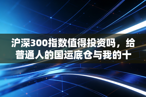 沪深300指数值得投资吗,给普通人的国运底仓与我的十年思考