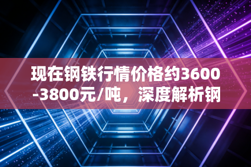 现在钢铁行情价格约3600-3800元/吨，深度解析钢铁市场的冰与火之歌与你的钱袋子