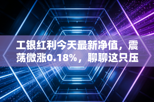 工银红利今天最新净值,震荡微涨0.18%,聊聊这只压舱石基金的长期逻辑