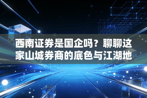 西南证券是国企吗？聊聊这家山城券商的底色与江湖地位