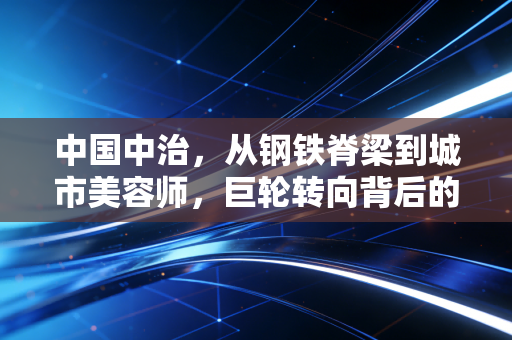 中国中治,从钢铁脊梁到城市美容师,巨轮转向背后的冷思考与暖期待