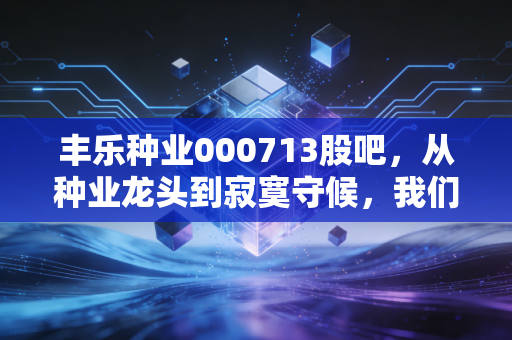 丰乐种业000713股吧,从种业龙头到寂寞守候,我们在等风来吗?