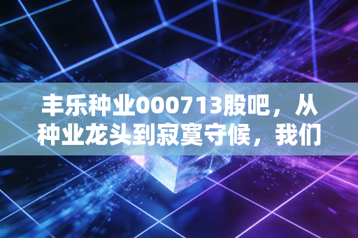 丰乐种业000713股吧，从种业龙头到寂寞守候，我们在等风来吗？