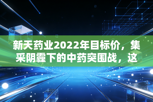 新天药业2022年目标价,集采阴霾下的中药突围战,这只细分龙头值多少?