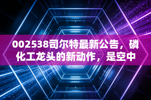 002538司尔特最新公告,磷化工龙头的新动作,是空中加油还是价值回归?