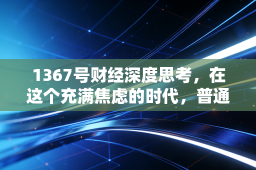 1367号财经深度思考,在这个充满焦虑的时代,普通人该如何守护并增值自己的财富?