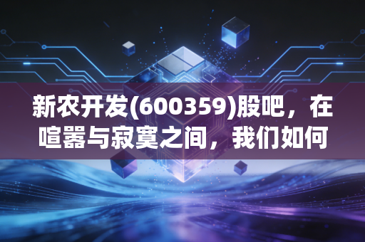 新农开发(600359)股吧,在喧嚣与寂寞之间,我们如何读懂这只农业股的脾气?