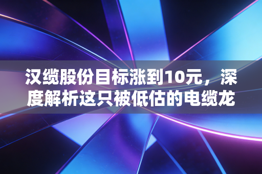 汉缆股份目标涨到10元,深度解析这只被低估的电缆龙头,特高压风口下的黄金机遇