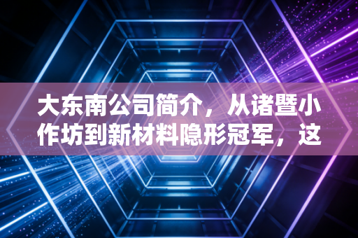 大东南公司简介，从诸暨小作坊到新材料隐形冠军，这家老牌浙企的逆袭启示录