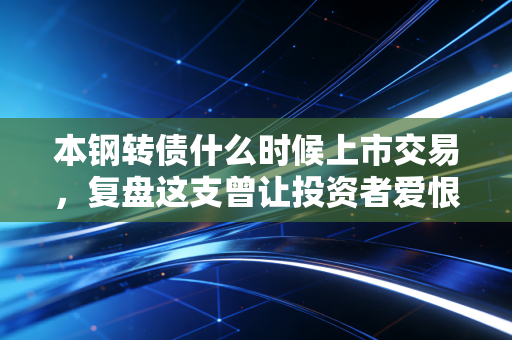 本钢转债什么时候上市交易，复盘这支曾让投资者爱恨交织的钢铁巨兽