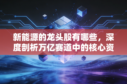 新能源的龙头股有哪些,深度剖析万亿赛道中的核心资产与未来机遇