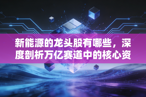 新能源的龙头股有哪些,深度剖析万亿赛道中的核心资产与未来机遇