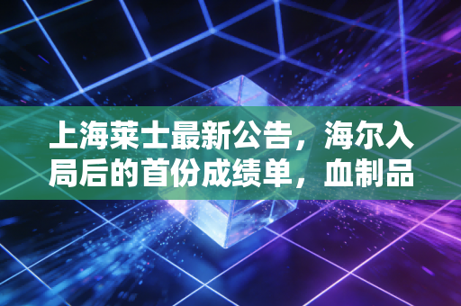 上海莱士最新公告，海尔入局后的首份成绩单，血制品老二能否迎来价值重估？