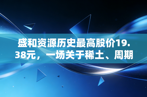 盛和资源历史最高股价19.38元,一场关于稀土、周期与人性的深度复盘