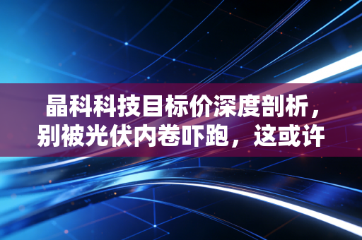 晶科科技目标价深度剖析,别被光伏内卷吓跑,这或许是一只被低估的现金奶牛