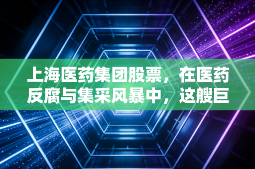 上海医药集团股票，在医药反腐与集采风暴中，这艘巨轮还能带我们去哪里？