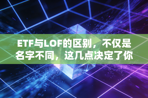 ETF与LOF的区别,不仅是名字不同,这几点决定了你的钱包厚度