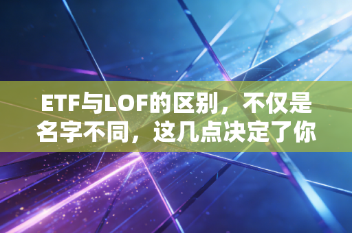 ETF与LOF的区别,不仅是名字不同,这几点决定了你的钱包厚度