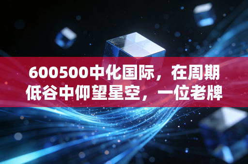 600500中化国际，在周期低谷中仰望星空，一位老牌化工巨头的蜕变与坚守