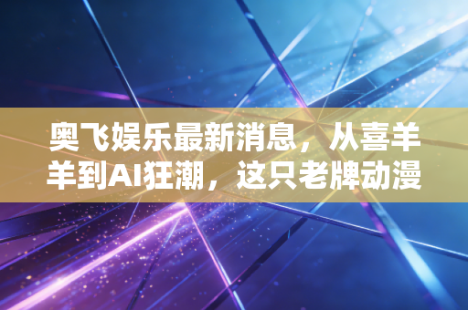奥飞娱乐最新消息，从喜羊羊到AI狂潮，这只老牌动漫股还能飞多远？