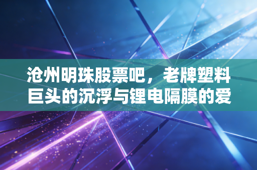 沧州明珠股票吧,老牌塑料巨头的沉浮与锂电隔膜的爱恨情仇