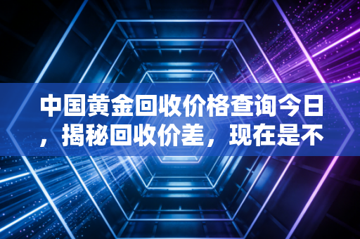 中国黄金回收价格查询今日，揭秘回收价差，现在是不是卖出的最佳时机？