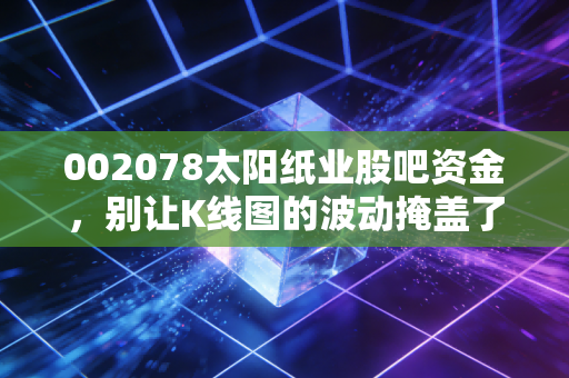 002078太阳纸业股吧资金，别让K线图的波动掩盖了造纸巨头的真实含金量