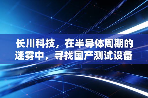 长川科技,在半导体周期的迷雾中,寻找国产测试设备的确定性未来