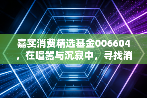 嘉实消费精选基金006604，在喧嚣与沉寂中，寻找消费赛道的长跑冠军