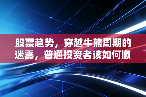 股票趋势,穿越牛熊周期的迷雾,普通投资者该如何顺势而为?