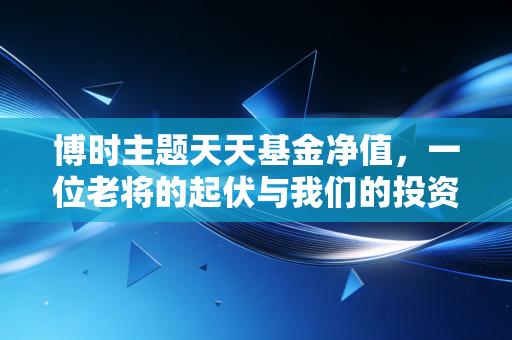 博时主题天天基金净值，一位老将的起伏与我们的投资焦虑