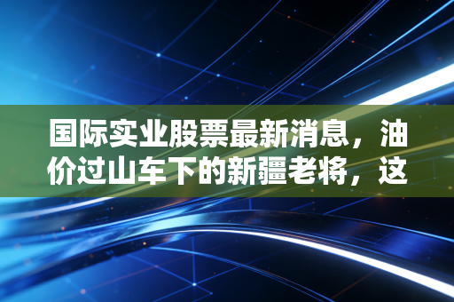 国际实业股票最新消息，油价过山车下的新疆老将，这杯酒到底能不能喝？